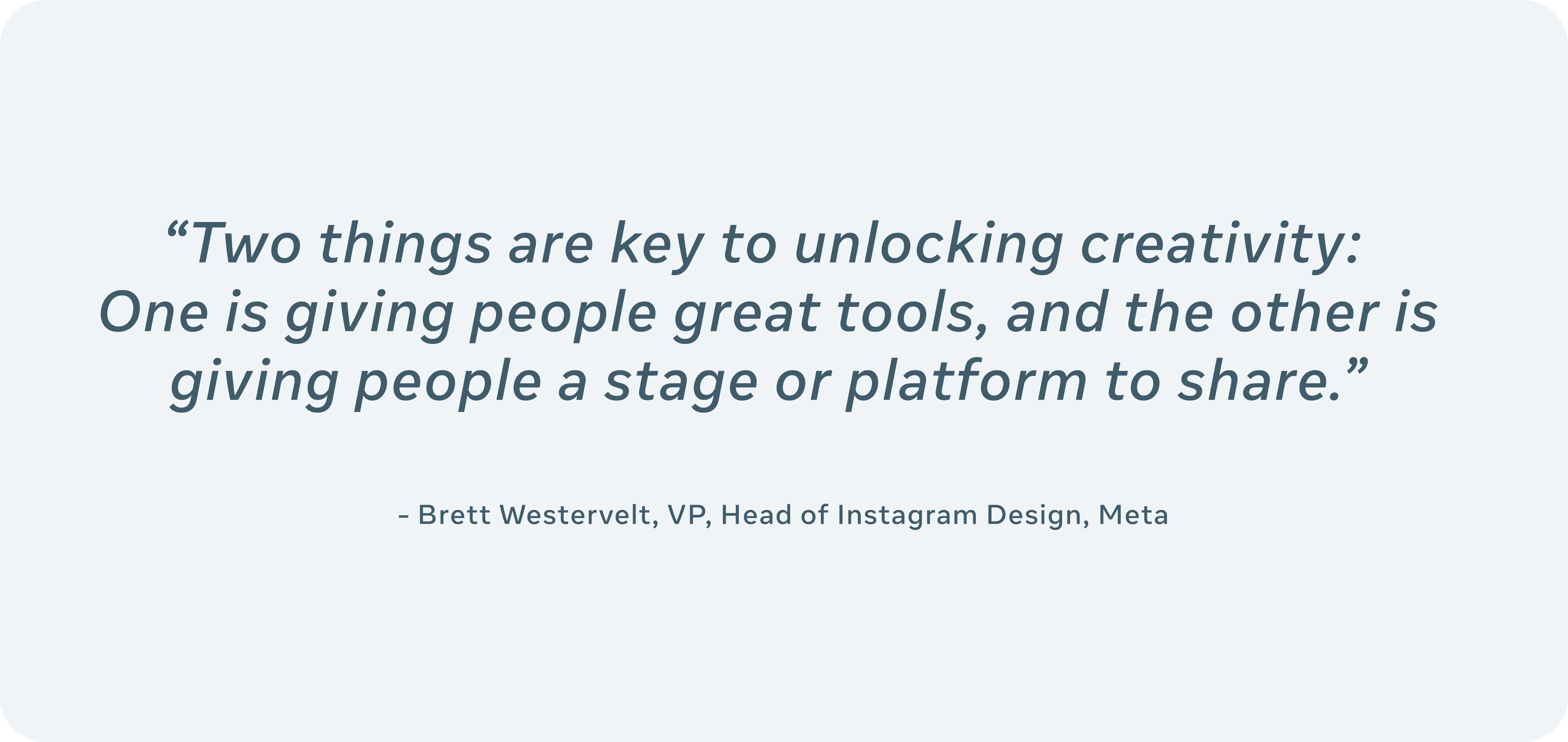 An image of a pull quote that reads “Two things are key to unlocking creativity: One is giving people great tools, and the other is giving people a stage or platform to share." By Brett Westervelt, VP and Head of Instagram Design, Meta.
