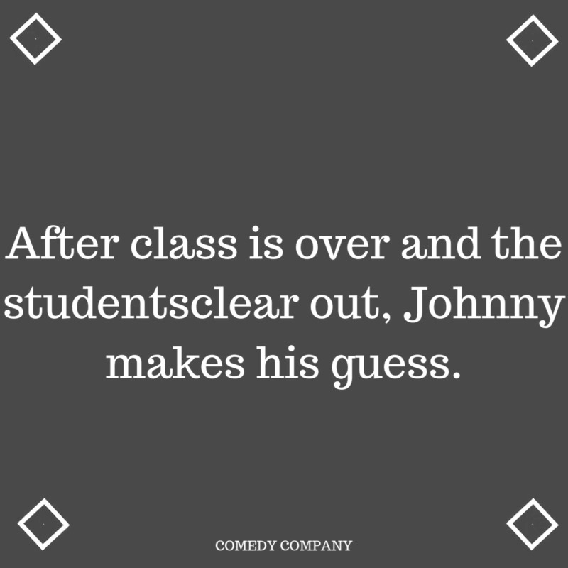 AFTER CLASS IS OVER AND THE STUDENTS CLEAR OUT, JOHNY MAKES HIS GUESS ...