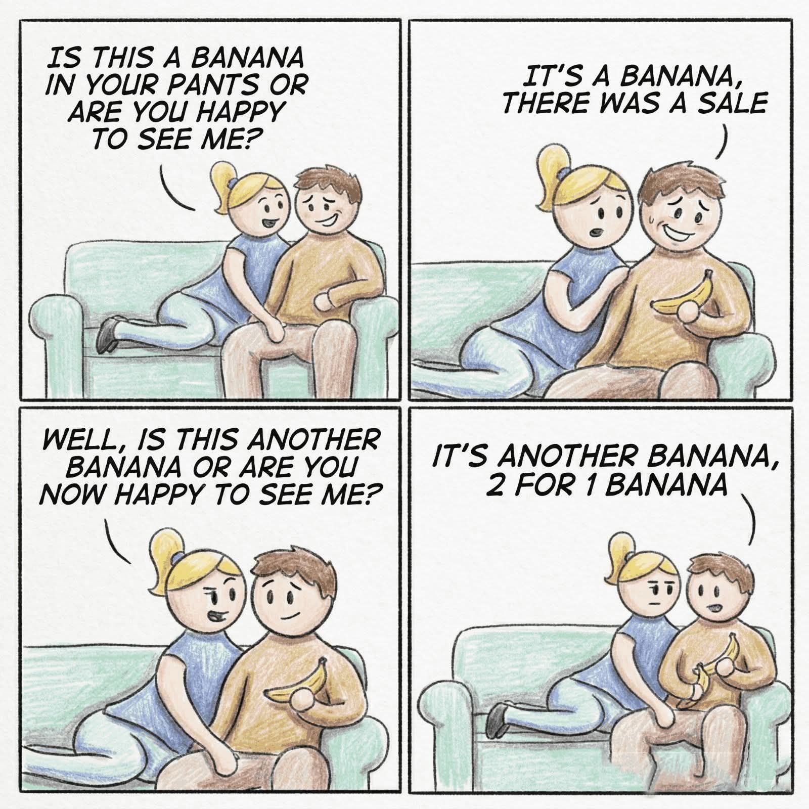 IS THIS A BANANA I YOUR PANTS OR ARE YOU HAPPY to SEE ΜΕ? IT'S A