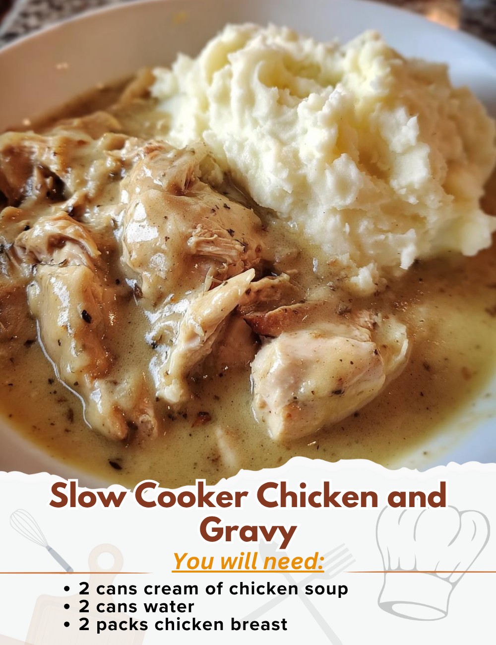 Slow Cooker Chicken and Gravy Ingredients: - 2 cans cream of chicken soup - 2 cans water (use the empty soup cans to measure) - 2 packets chicken gravy mix