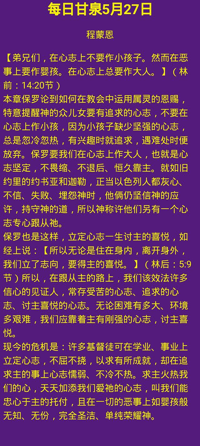 但以理鹰 每日甘泉5月27日程蒙恩 弟兄们 在心志上不要作小孩子 然而在恶事上要作婴孩 在心志上总要作大人 林前 14 20节 本章保罗论到如何在教会中运用属灵的恩赐 特意提醒神的众儿女要有追求的心志 不要在心志上作小孩 因为小孩子缺少坚强的心志 总是忽