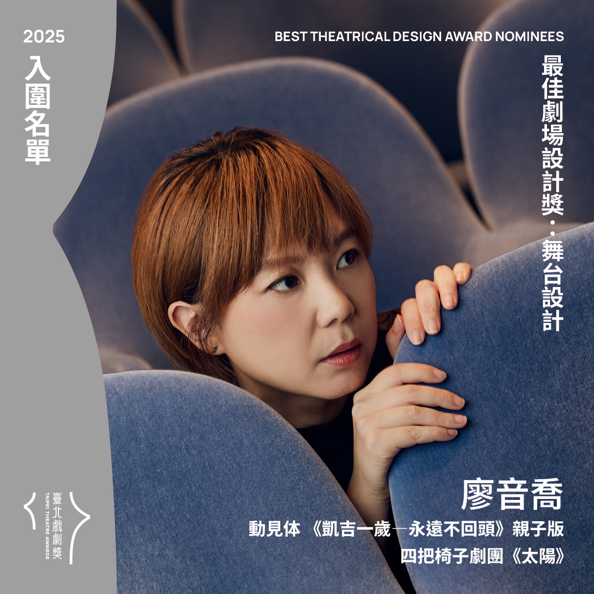 臺北戲劇獎 - 最佳劇場設計獎兩項入圍（舞台設計） 廖音喬 動見体 《凱吉一歲—永遠不回頭》親子版 四把椅子劇團《太陽》 評審團說明： 《凱吉 ...