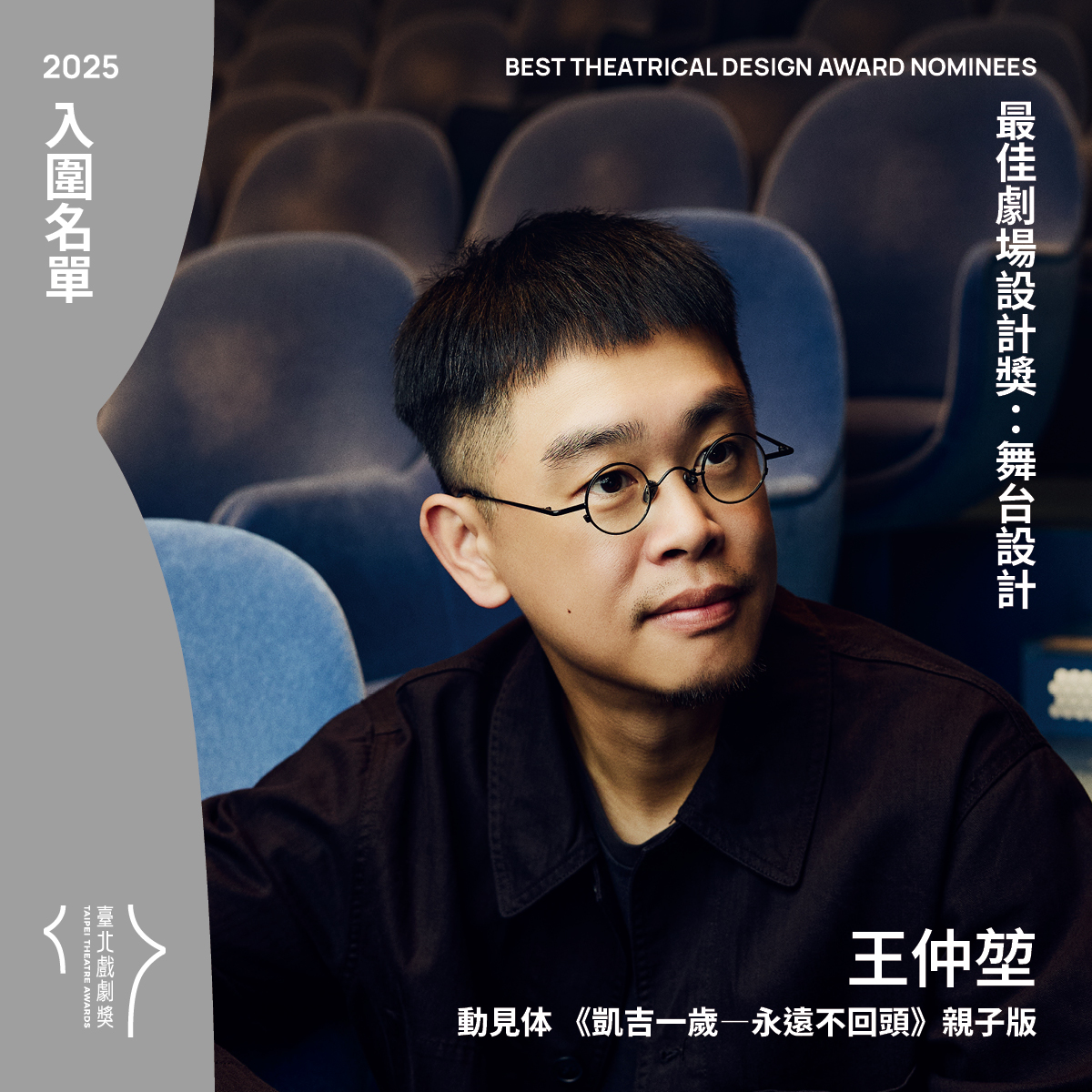 臺北戲劇獎 - 最佳劇場設計獎入圍（舞台設計） 王仲堃 動見体 《凱吉一歲—永遠不回頭》親子版 評審團說明：以親子為出發的沉浸式舞台設計，核心 ...