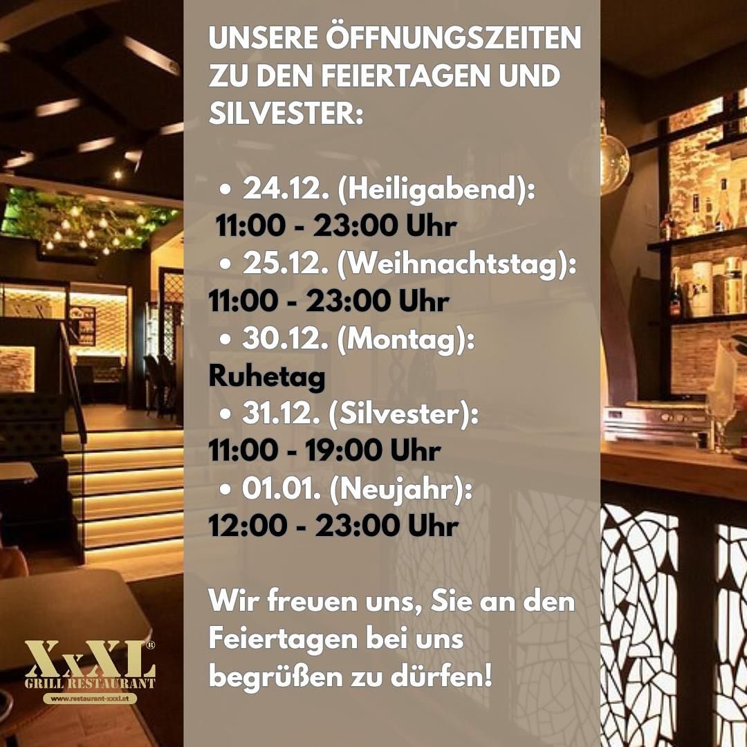 XxXL - Unsere Öffnungszeiten zu den Feiertagen und Silvester: • 24.12. (Heiligabend): 11:00 - 23:00 Uhr • 25.12. (Weihnachtstag): 11:00 - 23:00 Uhr • 30.12. (Montag): Ruhetag • 31.12. (Silvester): 11:00 - 19:00 Uhr • 01.01. (Neujahr): 12:00