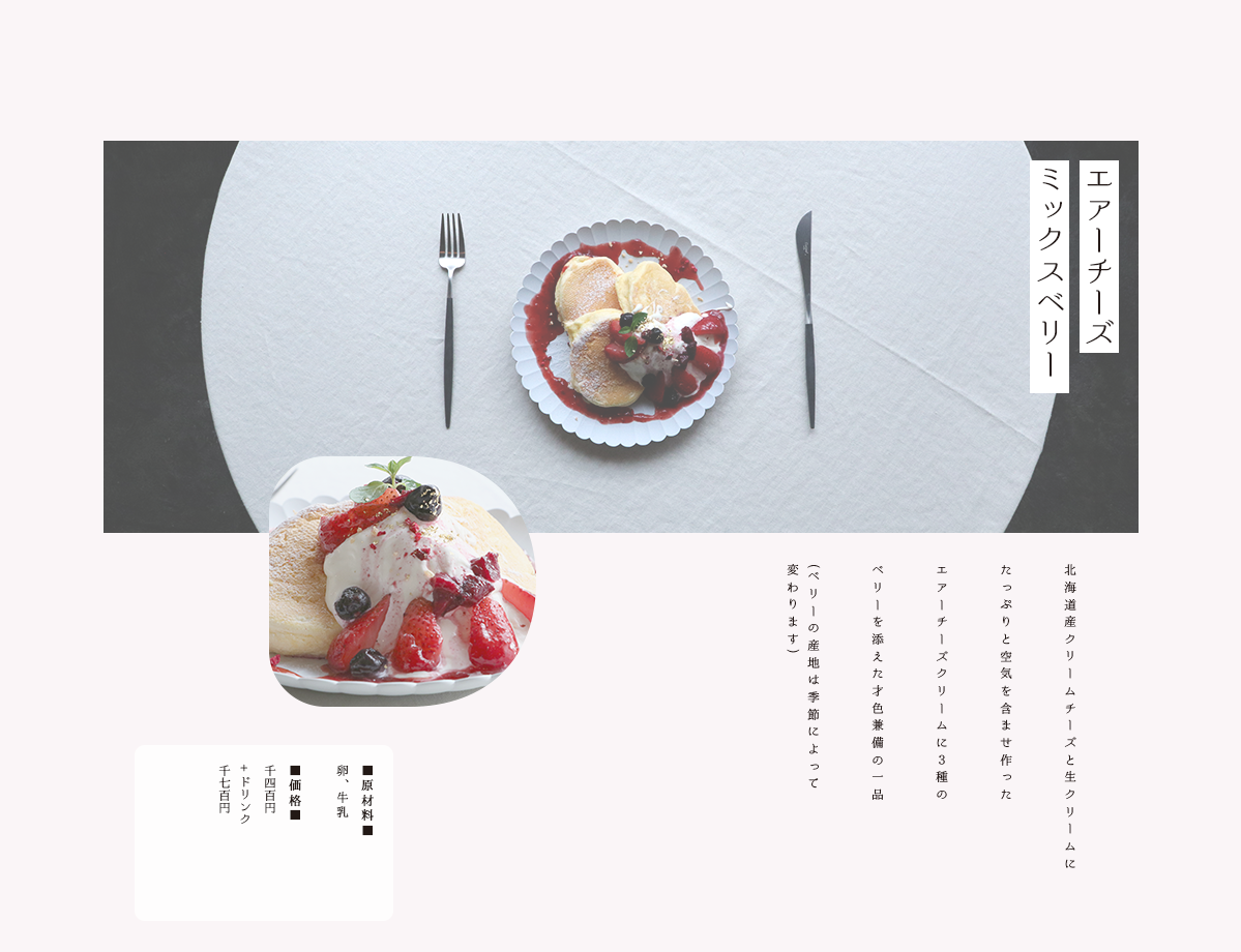 Hidden Ave Cakes エアーチーズ ミックスベリー 北海道産クリームチーズと生クリームに たっぷりと空気を含ませ作った エアーチーズ クリームに３種の ベリーを添えた才色兼備の一品 ベリーの産地は季節によって 変わります 価格 千四百円 ドリンク 千七百円
