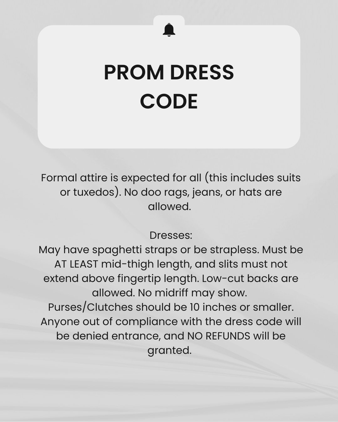 Prom Dress Code: Formal attire is expected for all (this includes suits or tuxedos). No doo rags, jeans, or hats are allowed. Dresses: May have spaghetti straps or be strapless. Must be