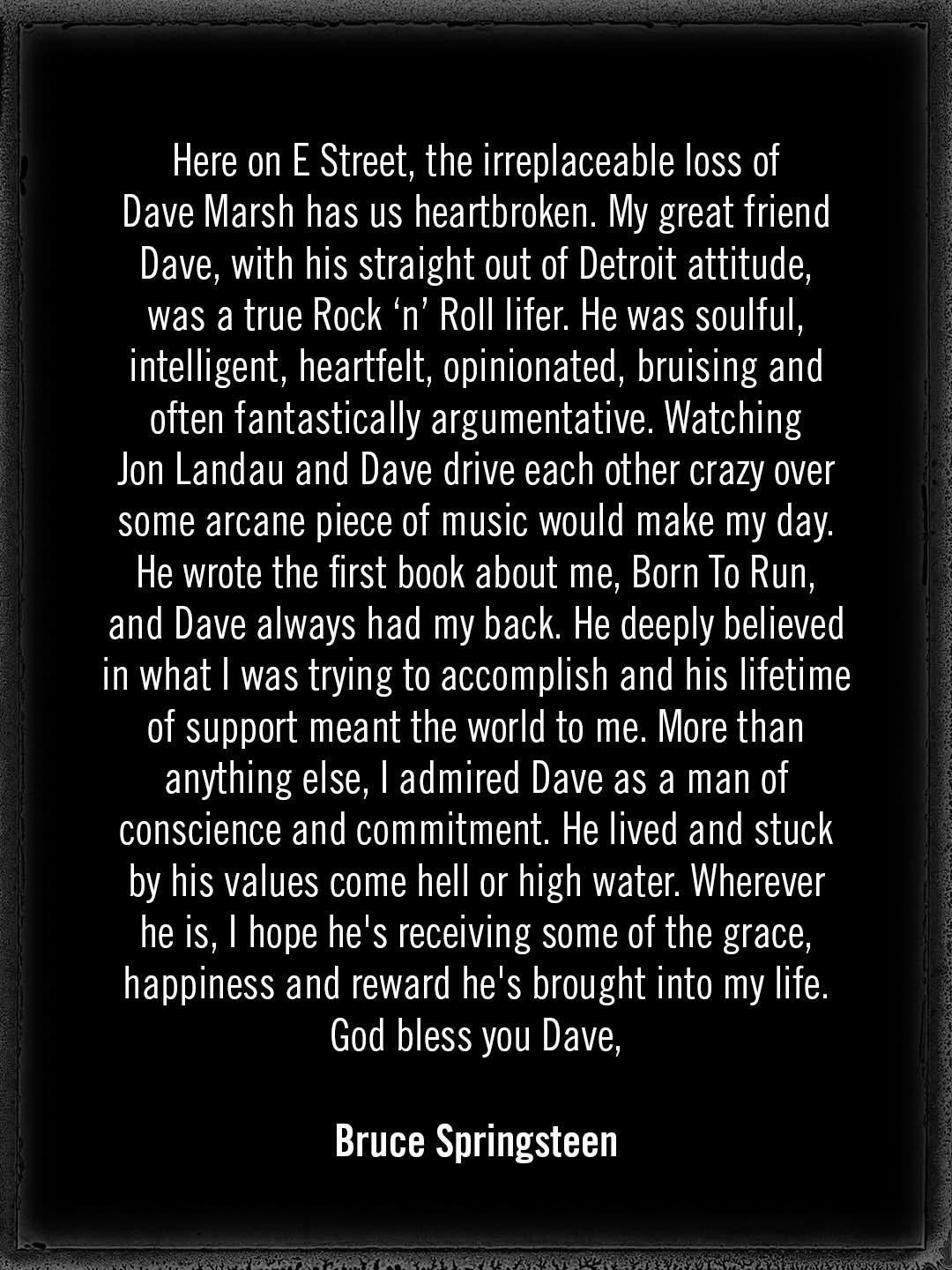 Here on E Street, the irreplaceable loss of Dave Marsh has us heartbroken. My great friend Dave, with his straight out of Detroit attitude, was a true Rock 'n' Roll lifer. He