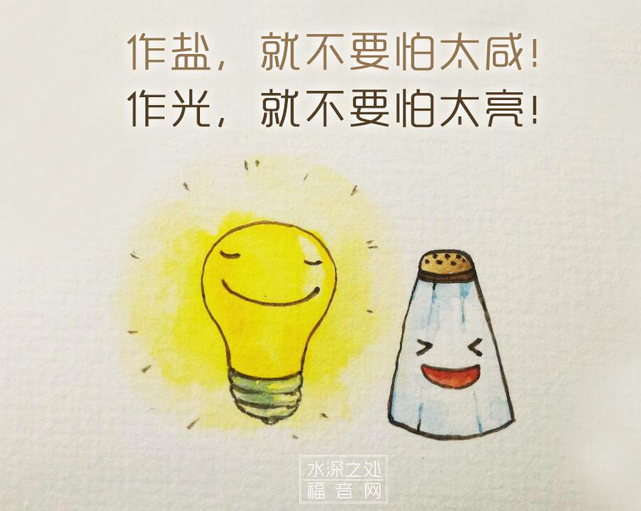 水深之处 福音网 基督徒是 地上盐 世上光 作盐 就不要怕太咸 作光 就不要怕太亮 作盐 功用是在社会中防腐杀菌 作光 功用是在社会中照耀明亮 你们是地上的盐 盐若失了味 可用什么叫它再咸 既无任何用处 只好丢在外面 任人践踏了 你们是世上的光
