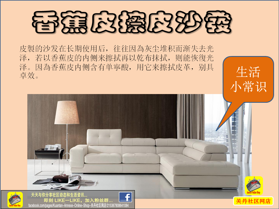 Annexe Online Shop 年终大扫除 如何让你的皮沙发換然一新的小撇步 香蕉皮擦皮沙发皮製的沙发在长期使用后 往往因為灰尘堆积而渐失去光泽 若以香蕉皮的内侧来擦拭再以乾布抹拭 则能恢復光泽 因為香蕉皮内侧含有单寧酸 用它来擦拭皮革 别具卓效 Facebook