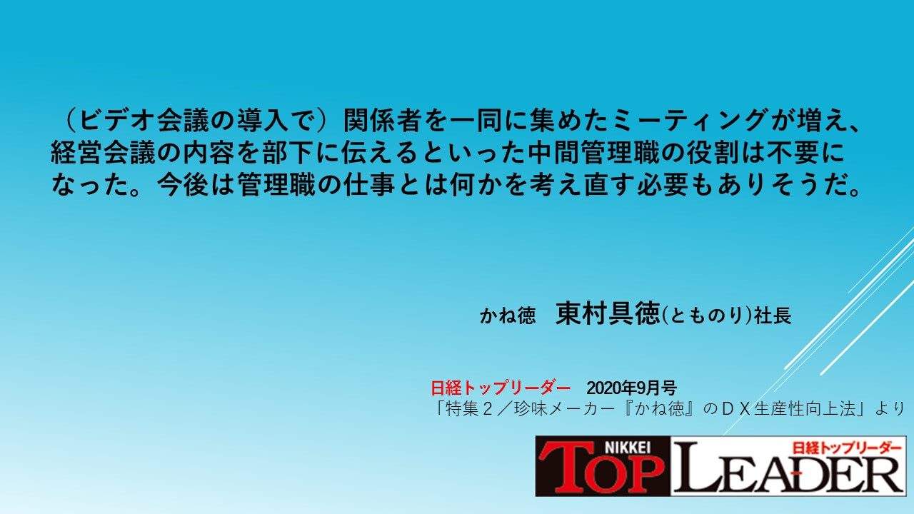 日経トップリーダー ビデオ会議の導入で 関係者を一同に集めたミーティングが増え 経営会議の内容を部下に伝えるといった中間管理職の役割 は不要になった 今後は管理職の仕事とは何かを考え直す必要もありそうだ 無駄な伝言ゲームをなくせ 小さな珍味