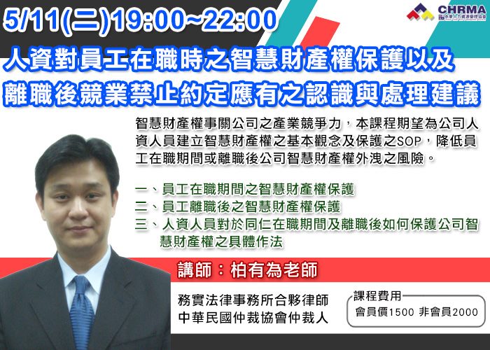 社團法人中華人力資源管理協會 Course 05 11 二 19 00 22 00 人資人員對員工在職時之智慧財產權保護以及離職後競業禁止約定應有之認識與處理建議 智慧財產權事關公司之產業競爭力 人資人員如何建立智慧財產權之基本觀念及保護之sop 降低員工在職期間或離職後