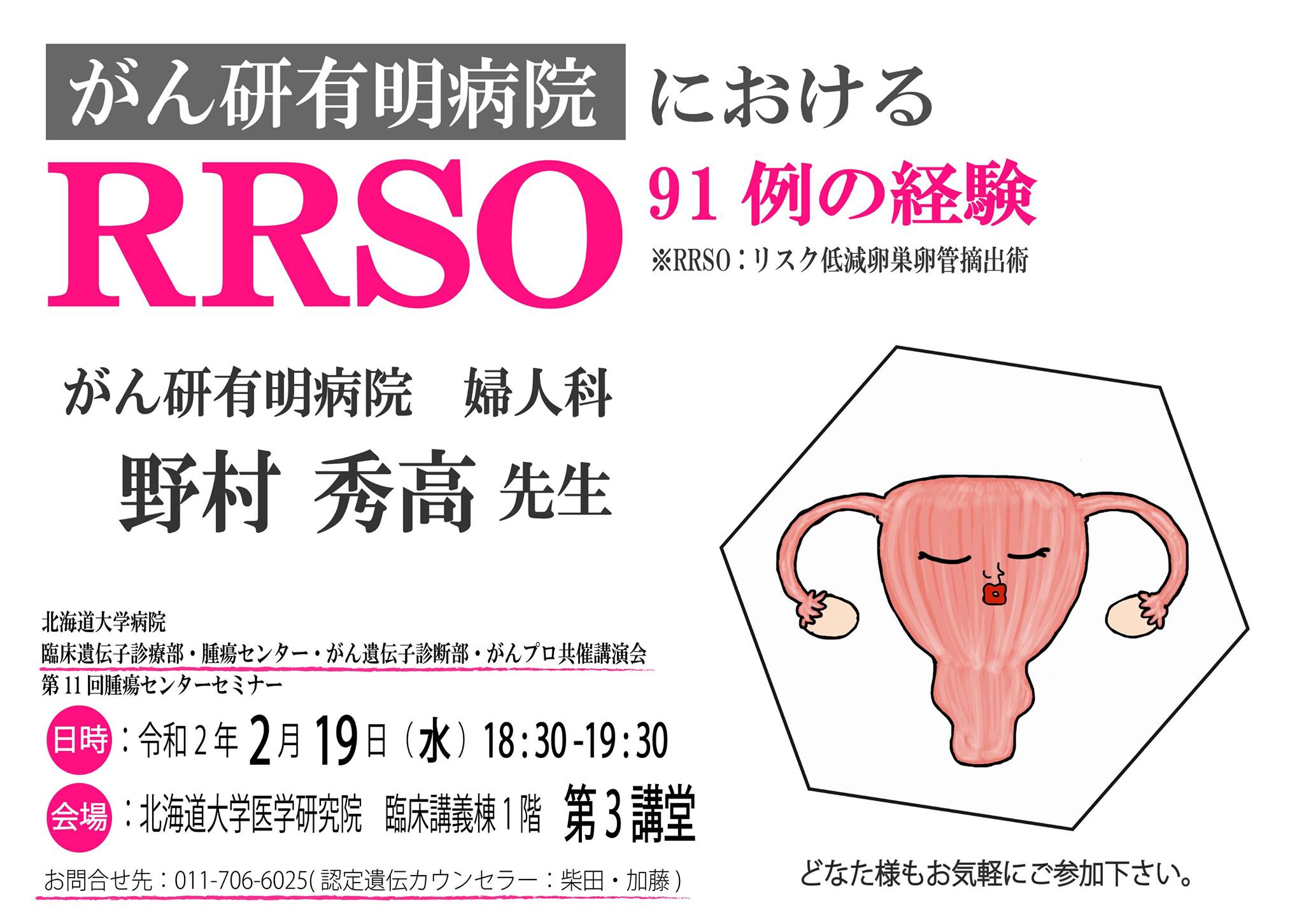 北大 臨床遺伝子診療部 講演会のお知らせ 2020 2 19 水 18 30より 下記の通りに定期講演会を行います 日時 令和2年2月19日 水 18 30 19 30 講師 がん研有明病院婦人科 野村秀高先生 演題名 がん研有明病院におけるrrso91例の経験 昨年の12月 中医協がhboc