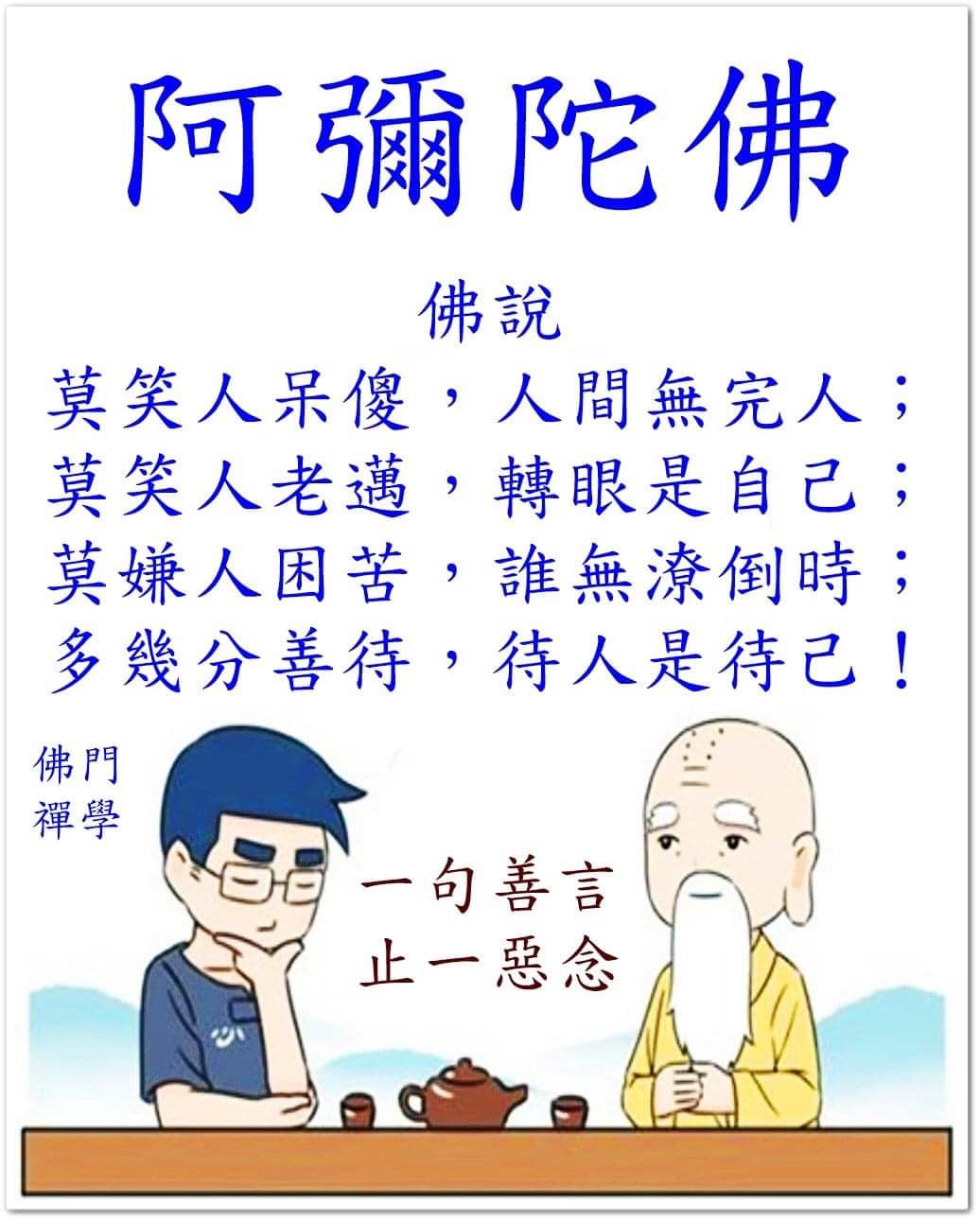 靜思語 - 佛說 莫笑人呆傻，人間無完人； 莫笑人老邁，轉眼是自己； 莫嫌人困苦，誰無潦倒時； 多幾分善待，待人是待己！
