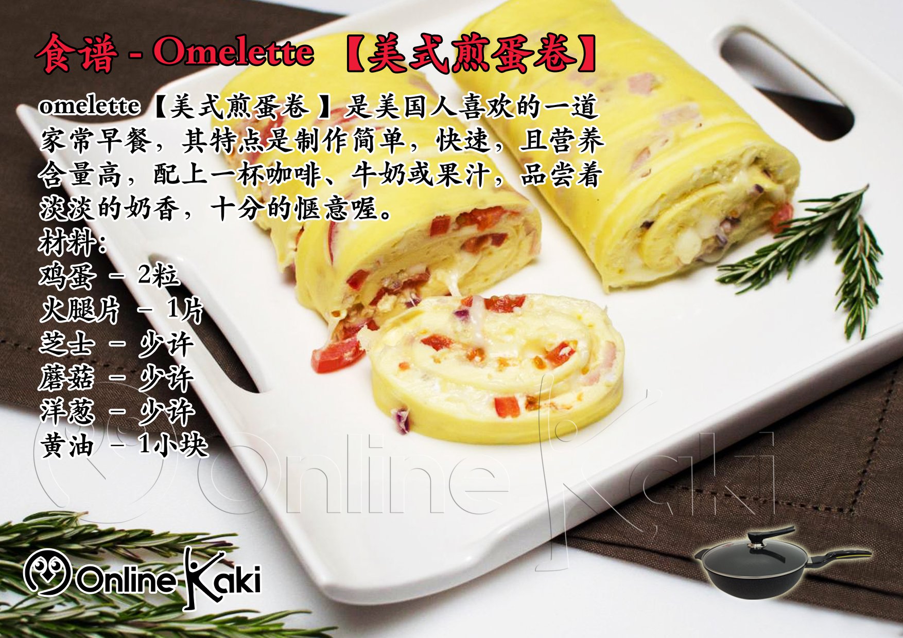 Online Kaki Mall 食谱 Omelette 美式煎蛋卷 Omelette 美式煎蛋卷 是美国人喜欢的一道家常早餐 其特点是制作简单 快速 且营养含量高 配上一杯咖啡 牛奶或果汁 品尝着淡淡的奶香 十分的惬意喔 材料 鸡蛋 2粒火腿片