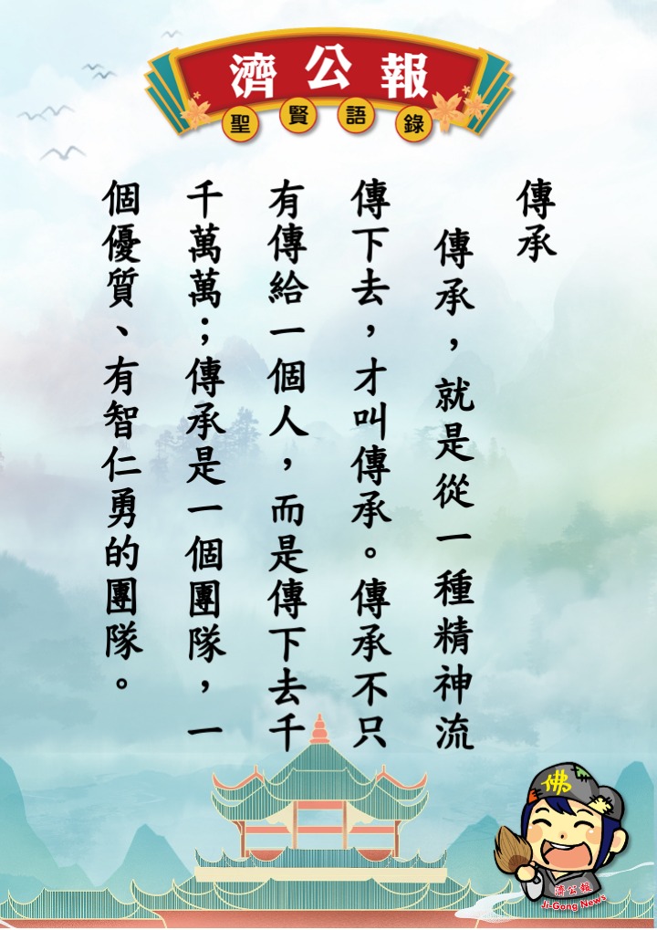 濟公報 - 濟公報 ～聖賢語錄 傳承 傳承，就是從一種精神流傳下去，才叫傳承。傳承不只有傳給一個人，而是傳下去千千萬萬；傳承是一個團隊，一個 ...