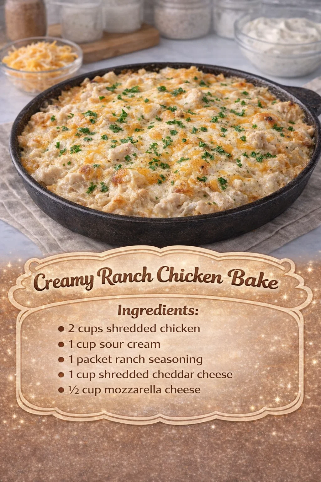 Creamy Ranch Chicken Bake Ingredients : • 2 cups shredded chicken • 1 cup sour cream • 1 packet ranch seasoning • 1 cup shredded cheddar cheese • ½ cup mozzarella cheese
