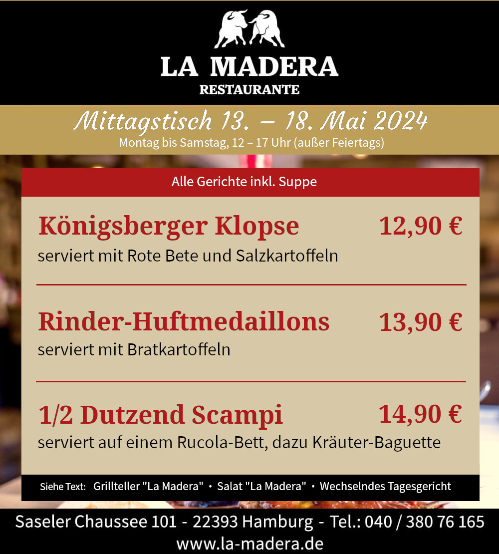Mittagstisch der Woche: Königsberger Klopse serviert mit Rote Bete und Salzkartoffeln 12,90 € Rinder-Huftmedaillons serviert mit Bratkartoffeln 13,90 € 1/2 Dutzend Scampi serviert auf einem Rucola-B